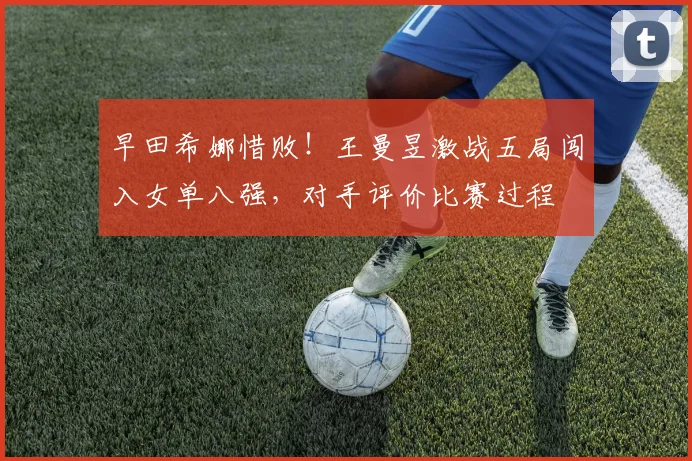 早田希娜惜败！王曼昱激战五局闯入女单八强，对手评价比赛过程