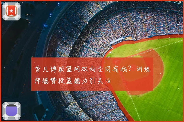 曾凡博获篮网双向合同有戏？训练师爆赞投篮能力引关注