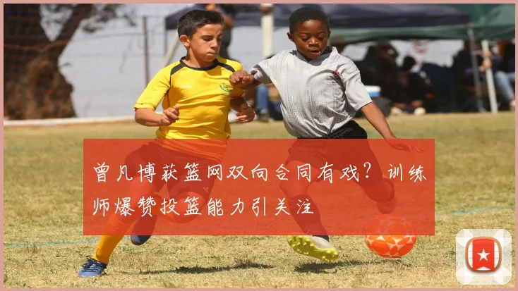 曾凡博获篮网双向合同有戏？训练师爆赞投篮能力引关注